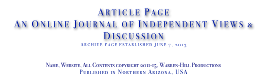Article Page
An Online Journal of Independent Views & Discussion
Archive Page established June 7, 2013
www.TheIndependentDaily.com
Editor@TheIndependentDaily.com
Name, Website, All Contents copyright 2011-15, Warren-Hill Productions
Published in Northern Arizona, USA