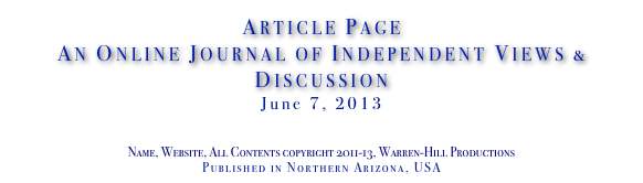 Article Page
An Online Journal of Independent Views & Discussion
June 7, 2013
www.TheIndependentDaily.com
Editor@TheIndependentDaily.com
Name, Website, All Contents copyright 2011-13, Warren-Hill Productions
Published in Northern Arizona, USA