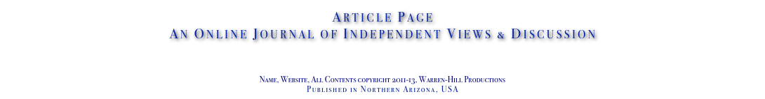 Article Page
An Online Journal of Independent Views & Discussion

www.TheIndependentDaily.com
Editor@TheIndependentDaily.com
Name, Website, All Contents copyright 2011-13, Warren-Hill Productions
Published in Northern Arizona, USA