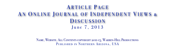 Article Page
An Online Journal of Independent Views & Discussion
June 7, 2013
www.TheIndependentDaily.com
Editor@TheIndependentDaily.com
Name, Website, All Contents copyright 2011-13, Warren-Hill Productions
Published in Northern Arizona, USA