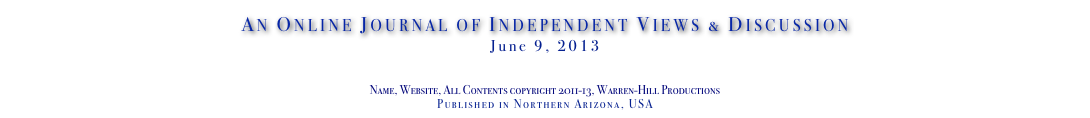 An Online Journal of Independent Views & Discussion
June 9, 2013
www.TheIndependentDaily.com
Editor@TheIndependentDaily.com
Name, Website, All Contents copyright 2011-13, Warren-Hill Productions
Published in Northern Arizona, USA