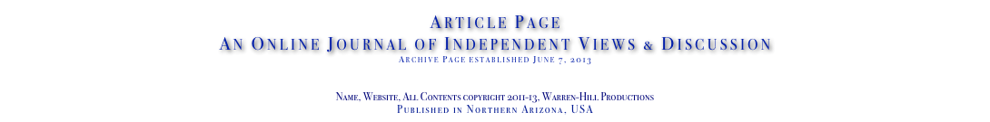 Article Page
An Online Journal of Independent Views & Discussion
Archive Page established June 7, 2013
www.TheIndependentDaily.com
Editor@TheIndependentDaily.com
Name, Website, All Contents copyright 2011-13, Warren-Hill Productions
Published in Northern Arizona, USA