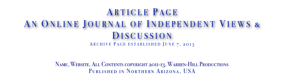 Article Page
An Online Journal of Independent Views & Discussion
Archive Page established June 7, 2013
www.TheIndependentDaily.com
Editor@TheIndependentDaily.com
Name, Website, All Contents copyright 2011-13, Warren-Hill Productions
Published in Northern Arizona, USA