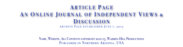Article Page
An Online Journal of Independent Views & Discussion
Archive Page established June 7, 2013
www.TheIndependentDaily.com
Editor@TheIndependentDaily.com
Name, Website, All Contents copyright 2011-15, Warren-Hill Productions
Published in Northern Arizona, USA