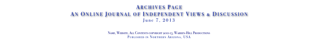Archives Page
An Online Journal of Independent Views & Discussion
June 7, 2013
www.TheIndependentDaily.com
Editor@TheIndependentDaily.com
Name, Website, All Contents copyright 2011-13, Warren-Hill Productions
Published in Northern Arizona, USA